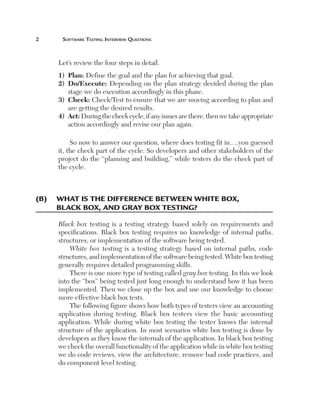 Software	teSting	interview	QueStionS



     Let’s review the four steps in detail.
     1)  Plan: Define the goal and the plan for achieving that goal.
     2)    o/Execute: Depending on the plan strategy decided during the plan
         D
         stage we do execution accordingly in this phase.
     3)    heck: Check/Test to ensure that we are moving according to plan and
         C
         are getting the desired results.
     4)    ct: During the check cycle, if any issues are there, then we take appropriate
         A
         action accordingly and revise our plan again.

          So now to answer our question, where does testing fit in….you guessed
     it, the check part of the cycle. So developers and other stakeholders of the
     project do the “planning and building,” while testers do the check part of
     the cycle.



(B)	 	 hat	Is	the	dIfference	Between	whIte	Box,	
     w
     Black	Box,	and	gray	Box	testIng?

     Black box testing is a testing strategy based solely on requirements and
     specifications. Black box testing requires no knowledge of internal paths,
     structures, or implementation of the software being tested.
         White box testing is a testing strategy based on internal paths, code
     structures, and implementation of the software being tested. White box testing
     generally requires detailed programming skills.
         There is one more type of testing called gray box testing. In this we look
     into the “box” being tested just long enough to understand how it has been
     implemented. Then we close up the box and use our knowledge to choose
     more effective black box tests.
         The following figure shows how both types of testers view an accounting
     application during testing. Black box testers view the basic accounting
     application. While during white box testing the tester knows the internal
     structure of the application. In most scenarios white box testing is done by
     developers as they know the internals of the application. In black box testing
     we check the overall functionality of the application while in white box testing
     we do code reviews, view the architecture, remove bad code practices, and
     do component level testing.
 