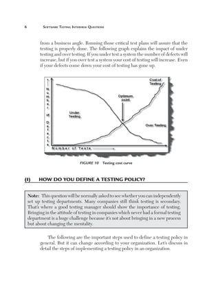 Software	teSting	interview	QueStionS



       from a business angle. Running those critical test plans will assure that the
       testing is properly done. The following graph explains the impact of under
       testing and over testing. If you under test a system the number of defects will
       increase, but if you over test a system your cost of testing will increase. Even
       if your defects come down your cost of testing has gone up.




                              Figure 10  Testing cost curve



(I)	   how	do	you	defIne	a	testIng	polIcy?


 Note: This question will be normally asked to see whether you can independently
 set up testing departments. Many companies still think testing is secondary.
 That’s where a good testing manager should show the importance of testing.
 Bringing in the attitude of testing in companies which never had a formal testing
 department is a huge challenge because it’s not about bringing in a new process
 but about changing the mentality.

           The following are the important steps used to define a testing policy in
       general. But it can change according to your organization. Let’s discuss in
       detail the steps of implementing a testing policy in an organization.
 