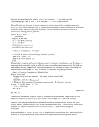 Revision & Reprint Copyright 2008 by infinity Science PreSS LLC. All rights reserved.
Original Copyright 2008 by BPB PUBLICATIONS PVT. LTD. All rights reserved.

This publication, portions of it, or any accompanying software may not be reproduced in any way,
stored in a retrieval system of any type, or transmitted by any means or media, electronic or mechanical,
including, but not limited to, photocopy, recording, Internet postings or scanning, without prior
permission in writing from the publisher.
infinity Science PreSS LLC
 11 Leavitt Street
 Hingham, MA 02043
 Tel. 877-266-5796 (toll free)
 Fax 781-740-1677
 info@infinitysciencepress.com
 www.infinitysciencepress.com

This book is printed on acid-free paper.

 S. Koirala & S. Sheikh, Software Testing Interview Questions
   ISBN: 978-1-934015-24-7
   ISBN: 978-0-7637-8297-9 (e)
  8480
The publisher recognizes and respects all marks used by companies, manufacturers, and developers as
a means to distinguish their products. All brand names and product names mentioned in this book are
trademarks or service marks of their respective companies. Any omission or misuse (of any kind) of
service marks or trademarks, etc. is not an attempt to infringe on the property of others.
 Library of Congress Cataloging-in-Publication Data
Koirala, Shivprasad.
  Software testing interview questions / Shivprasad Koirala, Sham Sheikh.
     p. cm.
  ISBN 978-1-934015-24-7 (softcover)
 1. Electronic data processing–Examinations, questions, etc 2. Computer software–
Testing. I. Sheikh, Sham. II. Title.
  QA76.28.K635 2008
  005.1'4–dc22
                                                                                                2008022567
8904321

Our titles are available for adoption, license or bulk purchase by institutions, corporations, etc. For
additional information, please contact the Customer Service Dept. at 877-266-5796 (toll free).

Requests for replacement of a defective CD-ROM must be accompanied by the original disc, your
mailing address, telephone number, date of purchase and purchase price. Please state the nature of the
problem, and send the information to infinity Science PreSS, 11 Leavitt Street, Hingham,
MA 02043.

The sole obligation of infinity Science PreSS to the purchaser is to replace the disc, based on defective
materials or faulty workmanship, but not based on the operation or functionality of the product.
 