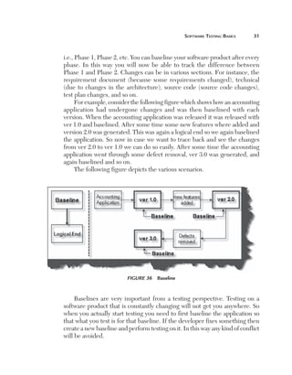 Software	teSting	BaSicS	    1



    i.e., Phase 1, Phase 2, etc. You can baseline your software product after every
    phase. In this way you will now be able to track the difference between
    Phase 1 and Phase 2. Changes can be in various sections. For instance, the
    requirement document (because some requirements changed), technical
    (due to changes in the architecture), source code (source code changes),
    test plan changes, and so on.
          For example, consider the following figure which shows how an accounting
    application had undergone changes and was then baselined with each
    version. When the accounting application was released it was released with
    ver 1.0 and baselined. After some time some new features where added and
    version 2.0 was generated. This was again a logical end so we again baselined
    the application. So now in case we want to trace back and see the changes
    from ver 2.0 to ver 1.0 we can do so easily. After some time the accounting
    application went through some defect removal, ver 3.0 was generated, and
    again baselined and so on.
          The following figure depicts the various scenarios.




                              Figure 36  Baseline



         Baselines are very important from a testing perspective. Testing on a
    software product that is constantly changing will not get you anywhere. So
    when you actually start testing you need to first baseline the application so
    that what you test is for that baseline. If the developer fixes something then
    create a new baseline and perform testing on it. In this way any kind of conflict
    will be avoided.
 
