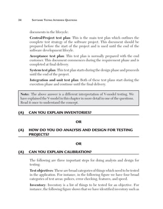 Software	teSting	interview	QueStionS



       documents in the lifecycle:
       Central/Project  test  plan: This is the main test plan which outlines the
       complete test strategy of the software project. This document should be
       prepared before the start of the project and is used until the end of the
       software development lifecyle.
       Acceptance  test  plan: This test plan is normally prepared with the end
       customer. This document commences during the requirement phase and is
       completed at final delivery.
       System test plan: This test plan starts during the design phase and proceeds
       until the end of the project.
       Integration and unit test plan: Both of these test plans start during the
       execution phase and continue until the final delivery.

 Note: The above answer is a different interpretation of V-model testing. We
 have explained the V-model in this chapter in more detail in one of the questions.
 Read it once to understand the concept.

(a)	 can	you	explaIn	InventorIes?

                                           or

(a)	 	 ow	do	you	do	analysIs	and	desIgn	for	testIng	
     h
     projects?

                                           or

(a)	 can	you	explaIn	calIBratIon?

       The following are three important steps for doing analysis and design for
       testing:
       Test objectives: These are broad categories of things which need to be tested
       in the application. For instance, in the following figure we have four broad
       categories of test areas: polices, error checking, features, and speed.
       Inventory: Inventory is a list of things to be tested for an objective. For
       instance, the following figure shows that we have identified inventory such as
 