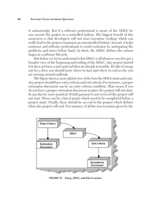 0	    Software	teSting	interview	QueStionS



      it unknowingly. But if a software professional is aware of the SDLC he
      can execute the project in a controlled fashion. The biggest benefit of this
      awareness is that developers will not start execution (coding) which can
      really lead to the project running in an uncontrolled fashion. Second, it helps
      customer and software professionals to avoid confusion by anticipating the
      problems and issues before hand. In short, the SDLC defines the various
      stages in a software lifecycle.
            But before we try to understand what SDLC is all about we need to get a
      broader view of the beginning and ending of the SDLC. Any project started
      if it does not have a start and end then its already in trouble. It’s like if you go
      out for a drive you should know where to start and where to end or else you
      are moving around endlessly.
            The figure shows a more global view of the how the SDLS starts and ends.
      Any project should have entry criteria and exit criteria. For instance, a proper
      estimation document can be an entry criteria condition. That means if you
      do not have a proper estimation document in place the project will not start.
      It can also be more practical. If half payment is not received the project will
      not start. There can be a list of points which need to be completed before a
      project starts. Finally, there should be an end to the project which defines
      when the project will end. For instance, if all the test scenarios given by the




                      Figure 47  Entry, SDLC, and Exit in action
 