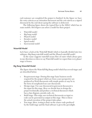 Software	teSting	BaSicS	   1



       end customer are completed the project is finished. In the figure we have
       the entry criteria as an estimation document and the exit criteria as a signed
       document by the end client saying the software is delivered.
           The following figure shows the typical flow in the SDLC which has six
       main models. Developers can select a model for their project.

       n    Waterfall model
       n    Big bang model
       n    Phased model
       n    Iterative model
       n    Spiral model
       n    Incremental model

Waterfall Model
       Let’s have a look at the Waterfall Model which is basically divided into two
       subtypes: Big Bang waterfall model and the Phased waterfall model.
           As the name suggests waterfall means flow of water which always goes
       in one direction so when we say Waterfall model we expect that every phase/
       stage is frozen.

Big Bang Waterfall Model
       The figure shows the Waterfall Big Bang model which has several stages and
       are described below:

       n    Requirement stage: During this stage basic business needs
            required for the project which are from a user perspective are
            produced as Word documents with simple points or may be in
            the form of complicated use case documents.
       n    Design stage: Use case document/requirement document is
            the input for this stage. Here we decide how to design the
            project technically and produce a technical document which
            has a class diagram, pseudo code, etc.
       n    Build stage: This stage uses technical documents as input so
            code can be generated as output at this stage. This is where
            the actual execution of the project takes place.
       n    Test stage: Here, testing is done on the source code produced
            by the build stage and the final software is given the greenlight.
 