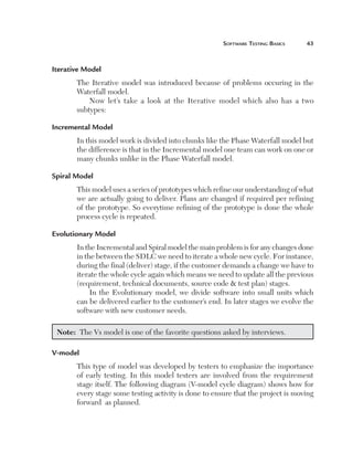 Software	teSting	BaSicS	   



Iterative Model
          The Iterative model was introduced because of problems occuring in the
          Waterfall model.
              Now let’s take a look at the Iterative model which also has a two
          subtypes:

Incremental Model
          In this model work is divided into chunks like the Phase Waterfall model but
          the difference is that in the Incremental model one team can work on one or
          many chunks unlike in the Phase Waterfall model.

Spiral Model
          This model uses a series of prototypes which refine our understanding of what
          we are actually going to deliver. Plans are changed if required per refining
          of the prototype. So everytime refining of the prototype is done the whole
          process cycle is repeated.

Evolutionary Model
          In the Incremental and Spiral model the main problem is for any changes done
          in the between the SDLC we need to iterate a whole new cycle. For instance,
          during the final (deliver) stage, if the customer demands a change we have to
          iterate the whole cycle again which means we need to update all the previous
          (requirement, technical documents, source code  test plan) stages.
               In the Evolutionary model, we divide software into small units which
          can be delivered earlier to the customer’s end. In later stages we evolve the
          software with new customer needs.

    Note: The Vs model is one of the favorite questions asked by interviews.

V-model 
          This type of model was developed by testers to emphasize the importance
          of early testing. In this model testers are involved from the requirement
          stage itself. The following diagram (V-model cycle diagram) shows how for
          every stage some testing activity is done to ensure that the project is moving
          forward as planned.
 
