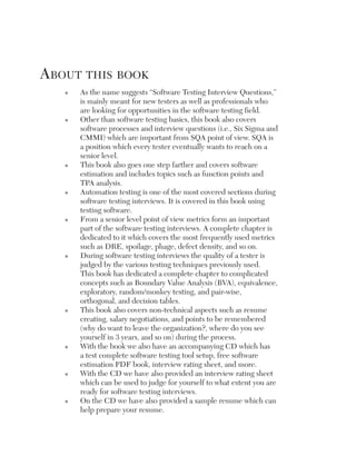 about this book
   n   As the name suggests “Software Testing Interview Questions,”
       is mainly meant for new testers as well as professionals who
       are looking for opportunities in the software testing field.
   n   Other than software testing basics, this book also covers
       software processes and interview questions (i.e., Six Sigma and
       CMMI) which are important from SQA point of view. SQA is
       a position which every tester eventually wants to reach on a
       senior level.
   n   This book also goes one step farther and covers software
       estimation and includes topics such as function points and
       TPA analysis.
   n   Automation testing is one of the most covered sections during
       software testing interviews. It is covered in this book using
       testing software.
   n   From a senior level point of view metrics form an important
       part of the software testing interviews. A complete chapter is
       dedicated to it which covers the most frequently used metrics
       such as DRE, spoilage, phage, defect density, and so on.
   n   During software testing interviews the quality of a tester is
       judged by the various testing techniques previously used.
       This book has dedicated a complete chapter to complicated
       concepts such as Boundary Value Analysis (BVA), equivalence,
       exploratory, random/monkey testing, and pair-wise,
       orthogonal, and decision tables.
   n   This book also covers non-technical aspects such as resume
       creating, salary negotiations, and points to be remembered
       (why do want to leave the organization?, where do you see
       yourself in 3 years, and so on) during the process.
   n   With the book we also have an accompanying CD which has
       a test complete software testing tool setup, free software
       estimation PDF book, interview rating sheet, and more.
   n   With the CD we have also provided an interview rating sheet
       which can be used to judge for yourself to what extent you are
       ready for software testing interviews.
   n   On the CD we have also provided a sample resume which can
       help prepare your resume.
 