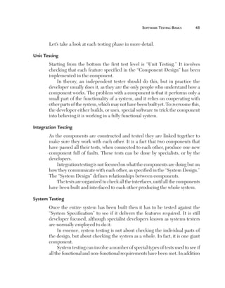 Software	teSting	BaSicS	    



       Let’s take a look at each testing phase in more detail.

Unit Testing
       Starting from the bottom the first test level is “Unit Testing.” It involves
       checking that each feature specified in the “Component Design” has been
       implemented in the component.
           In theory, an independent tester should do this, but in practice the
       developer usually does it, as they are the only people who understand how a
       component works. The problem with a component is that it performs only a
       small part of the functionality of a system, and it relies on cooperating with
       other parts of the system, which may not have been built yet. To overcome this,
       the developer either builds, or uses, special software to trick the component
       into believing it is working in a fully functional system.

Integration Testing
       As the components are constructed and tested they are linked together to
       make sure they work with each other. It is a fact that two components that
       have passed all their tests, when connected to each other, produce one new
       component full of faults. These tests can be done by specialists, or by the
       developers.
           Integration testing is not focused on what the components are doing but on
       how they communicate with each other, as specified in the “System Design.”
       The “System Design” defines relationships between components.
           The tests are organized to check all the interfaces, until all the components
       have been built and interfaced to each other producing the whole system.

System Testing
       Once the entire system has been built then it has to be tested against the
       “System Specification” to see if it delivers the features required. It is still
       developer focused, although specialist developers known as systems testers
       are normally employed to do it.
            In essence, system testing is not about checking the individual parts of
       the design, but about checking the system as a whole. In fact, it is one giant
       component.
            System testing can involve a number of special types of tests used to see if
       all the functional and non-functional requirements have been met. In addition
 