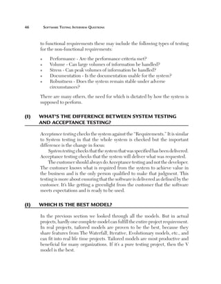 Software	teSting	interview	QueStionS



       to functional requirements these may include the following types of testing
       for the non-functional requirements:
       n      Performance - Are the performance criteria met?
       n      Volume - Can large volumes of information be handled?
       n      Stress - Can peak volumes of information be handled?
       n      Documentation - Is the documentation usable for the system?
       n      Robustness - Does the system remain stable under adverse
              circumstances?

       There are many others, the need for which is dictated by how the system is
       supposed to perform.

(I)	   w
       	 hat’s	the	dIfference	Between	system	testIng	
       and	acceptance	testIng?

       Acceptance testing checks the system against the “Requirements.” It is similar
       to System testing in that the whole system is checked but the important
       difference is the change in focus:
            System testing checks that the system that was specified has been delivered.
       Acceptance testing checks that the system will deliver what was requested.
            The customer should always do Acceptance testing and not the developer.
       The customer knows what is required from the system to achieve value in
       the business and is the only person qualified to make that judgment. This
       testing is more about ensuring that the software is delivered as defined by the
       customer. It’s like getting a greenlight from the customer that the software
       meets expectations and is ready to be used.

(I)	   whIch	Is	the	Best	model?

       In the previous section we looked through all the models. But in actual
       projects, hardly one complete model can fulfill the entire project requirement.
       In real projects, tailored models are proven to be the best, because they
       share features from The Waterfall, Iterative, Evolutionary models, etc., and
       can fit into real life time projects. Tailored models are most productive and
       beneficial for many organizations. If it’s a pure testing project, then the V
       model is the best.
 