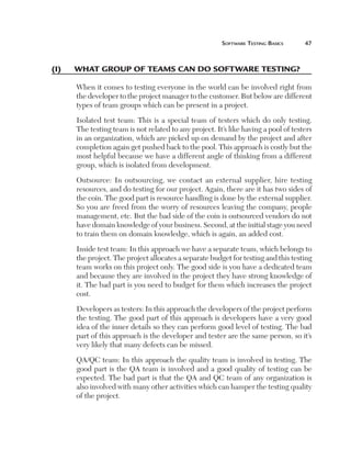 Software	teSting	BaSicS	     



(I)	   what	group	of	teams	can	do	software	testIng?

       When it comes to testing everyone in the world can be involved right from
       the developer to the project manager to the customer. But below are different
       types of team groups which can be present in a project.

       Isolated test team: This is a special team of testers which do only testing.
       The testing team is not related to any project. It’s like having a pool of testers
       in an organization, which are picked up on demand by the project and after
       completion again get pushed back to the pool. This approach is costly but the
       most helpful because we have a different angle of thinking from a different
       group, which is isolated from development.

       Outsource: In outsourcing, we contact an external supplier, hire testing
       resources, and do testing for our project. Again, there are it has two sides of
       the coin. The good part is resource handling is done by the external supplier.
       So you are freed from the worry of resources leaving the company, people
       management, etc. But the bad side of the coin is outsourced vendors do not
       have domain knowledge of your business. Second, at the initial stage you need
       to train them on domain knowledge, which is again, an added cost.

       Inside test team: In this approach we have a separate team, which belongs to
       the project. The project allocates a separate budget for testing and this testing
       team works on this project only. The good side is you have a dedicated team
       and because they are involved in the project they have strong knowledge of
       it. The bad part is you need to budget for them which increases the project
       cost.

       Developers as testers: In this approach the developers of the project perform
       the testing. The good part of this approach is developers have a very good
       idea of the inner details so they can perform good level of testing. The bad
       part of this approach is the developer and tester are the same person, so it’s
       very likely that many defects can be missed.

       QA/QC team: In this approach the quality team is involved in testing. The
       good part is the QA team is involved and a good quality of testing can be
       expected. The bad part is that the QA and QC team of any organization is
       also involved with many other activities which can hamper the testing quality
       of the project.
 