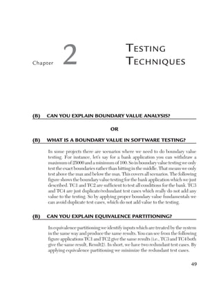 Chapter     2                                 T esTing
                                              T echniques



(B)	 Can	you	explain	Boundary	value	analysis?

                                      or

(B)	 What	is	a	Boundary	value	in	softWare	testing?

     In some projects there are scenarios where we need to do boundary value
     testing. For instance, let’s say for a bank application you can withdraw a
     maximum of 25000 and a minimum of 100. So in boundary value testing we only
     test the exact boundaries rather than hitting in the middle. That means we only
     test above the max and below the max. This covers all scenarios. The following
     figure shows the boundary value testing for the bank application which we just
     described. TC1 and TC2 are sufficient to test all conditions for the bank. TC3
     and TC4 are just duplicate/redundant test cases which really do not add any
     value to the testing. So by applying proper boundary value fundamentals we
     can avoid duplicate test cases, which do not add value to the testing.

(B)	 Can	you	explain	equivalenCe	partitioning?

     In equivalence partitioning we identify inputs which are treated by the system
     in the same way and produce the same results. You can see from the following
     figure applications TC1 and TC2 give the same results (i.e., TC3 and TC4 both
     give the same result, Result2). In short, we have two redundant test cases. By
     applying equivalence partitioning we minimize the redundant test cases.

                                                                                 49
 