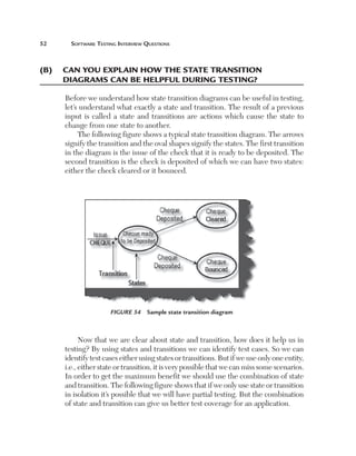 52	     Software	teSting	interview	QueStionS



(B)	 	 an	you	explain	hoW	the	state	transition		
     C
     diagrams	Can	Be	helpful	during	testing?

      Before we understand how state transition diagrams can be useful in testing,
      let’s understand what exactly a state and transition. The result of a previous
      input is called a state and transitions are actions which cause the state to
      change from one state to another.
           The following figure shows a typical state transition diagram. The arrows
      signify the transition and the oval shapes signify the states. The first transition
      in the diagram is the issue of the check that it is ready to be deposited. The
      second transition is the check is deposited of which we can have two states:
      either the check cleared or it bounced.




                      Figure 54  Sample state transition diagram



            Now that we are clear about state and transition, how does it help us in
      testing? By using states and transitions we can identify test cases. So we can
      identify test cases either using states or transitions. But if we use only one entity,
      i.e., either state or transition, it is very possible that we can miss some scenarios.
      In order to get the maximum benefit we should use the combination of state
      and transition. The following figure shows that if we only use state or transition
      in isolation it’s possible that we will have partial testing. But the combination
      of state and transition can give us better test coverage for an application.
 