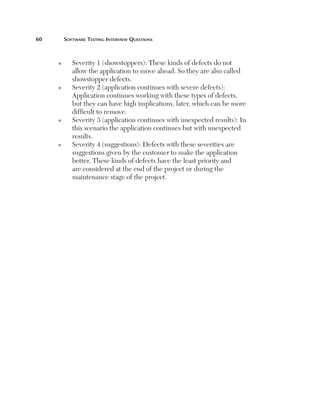 60	       Software	teSting	interview	QueStionS



      n      Severity 1 (showstoppers): These kinds of defects do not
             allow the application to move ahead. So they are also called
             showstopper defects.
      n      Severity 2 (application continues with severe defects):
             Application continues working with these types of defects,
             but they can have high implications, later, which can be more
             difficult to remove.
      n      Severity 3 (application continues with unexpected results): In
             this scenario the application continues but with unexpected
             results.
      n      Severity 4 (suggestions): Defects with these severities are
             suggestions given by the customer to make the application
             better. These kinds of defects have the least priority and
             are considered at the end of the project or during the
             maintenance stage of the project.
 