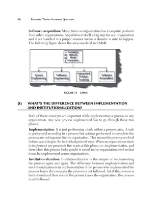 68	     Software	teSting	interview	QueStionS



       Software acquisition: Many times an organization has to acquire products
       from other organizations. Acquisition is itself a big step for any organization
       and if not handled in a proper manner means a disaster is sure to happen.
       The following figure shows the areas involved in CMMI.




                                   Figure 73  CMMI


(i)	   W
       	 hat’s	the	differenCe	BetWeen	iMpleMentation	
       and	institu­tionalization?

       Both of these concepts are important while implementing a process in any
       organization. Any new process implemented has to go through these two
       phases.
       Implementation: It is just performing a task within a process area. A task
       is performed according to a process but actions performed to complete the
       process are not ingrained in the organization. That means the process involved
       is done according to the individual point of view. When an organization starts
       to implement any process it first starts at this phase, i.e., implementation, and
       then when this process looks good it is raised to the organization level so that
       it can be implemented across organizations.
       Institutionalization: Institutionalization is the output of implementing
       the process again and again. The difference between implementation and
       institutionalization is in implementation if the person who implemented the
       process leaves the company the process is not followed, but if the process is
       institutionalized then even if the person leaves the organization, the process
       is still followed.
 