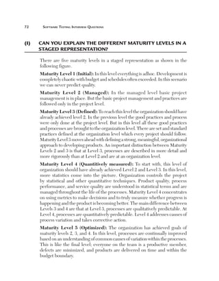 72	     Software	teSting	interview	QueStionS



(i)	   C
       	 an	you­	explain	the	different	Matu­rity	levels	in	a	
       staged	representation?

       There are five maturity levels in a staged representation as shown in the
       following figure.
       Maturity Level 1 (Initial): In this level everything is adhoc. Development is
       completely chaotic with budget and schedules often exceeded. In this scenario
       we can never predict quality.
       Maturity Level 2 (Managed): In the managed level basic project
       management is in place. But the basic project management and practices are
       followed only in the project level.
       Maturity Level 3 (Defined): To reach this level the organization should have
       already achieved level 2. In the previous level the good practices and process
       were only done at the project level. But in this level all these good practices
       and processes are brought to the organization level. There are set and standard
       practices defined at the organization level which every project should follow.
       Maturity Level 3 moves ahead with defining a strong, meaningful, organizational
       approach to developing products. An important distinction between Maturity
       Levels 2 and 3 is that at Level 3, processes are described in more detail and
       more rigorously than at Level 2 and are at an organization level.
       Maturity Level 4 (Quantitively measured): To start with, this level of
       organization should have already achieved Level 2 and Level 3. In this level,
       more statistics come into the picture. Organization controls the project
       by statistical and other quantitative techniques. Product quality, process
       performance, and service quality are understood in statistical terms and are
       managed throughout the life of the processes. Maturity Level 4 concentrates
       on using metrics to make decisions and to truly measure whether progress is
       happening and the product is becoming better. The main difference between
       Levels 3 and 4 are that at Level 3, processes are qualitatively predictable. At
       Level 4, processes are quantitatively predictable. Level 4 addresses causes of
       process variation and takes corrective action.
       Maturity Level 5 (Optimized): The organization has achieved goals of
       maturity levels 2, 3, and 4. In this level, processes are continually improved
       based on an understanding of common causes of variation within the processes.
       This is like the final level; everyone on the team is a productive member,
       defects are minimized, and products are delivered on time and within the
       budget boundary.
 