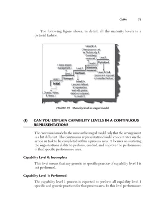 CMMi	         73



           The following figure shows, in detail, all the maturity levels in a
       pictorial fashion.




                       Figure 79  Maturity level in staged model



(i)	   C
       	 an	you­	explain	CapaBility	levels	in	a	Continu­ou­s	
       representation?

       The continuous model is the same as the staged model only that the arrangement
       is a bit different. The continuous representation/model concentrates on the
       action or task to be completed within a process area. It focuses on maturing
       the organizations ability to perform, control, and improve the performance
       in that specific performance area.

Capability Level 0: Incomplete
       This level means that any generic or specific practice of capability level 1 is
       not performed.

Capability Level 1: Performed
       The capability level 1 process is expected to perform all capability level 1
       specific and generic practices for that process area. In this level performance
 