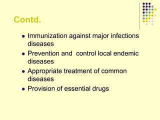 Contd.
 Immunization against major infections
diseases
 Prevention and control local endemic
diseases
 Appropriate treatment of common
diseases
 Provision of essential drugs
 
