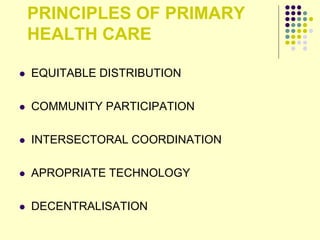 PRINCIPLES OF PRIMARY
HEALTH CARE
 EQUITABLE DISTRIBUTION
 COMMUNITY PARTICIPATION
 INTERSECTORAL COORDINATION
 APROPRIATE TECHNOLOGY
 DECENTRALISATION
 