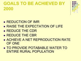 GOALS TO BE ACHIEVED BY
2000
 REDUCTION OF IMR
 RAISE THE EXPECTATION OF LIFE
 REDUCE THE CDR
 REDUCE THE CBR
 ACHIEVE A NET REPRODUCTION RATE
OF ONE
 TO PROVIDE POTABABLE WATER TO
ENTIRE RURAL POPULATION
 