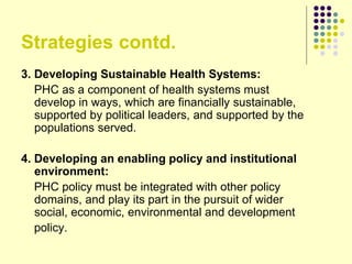 Strategies contd.
3. Developing Sustainable Health Systems:
PHC as a component of health systems must
develop in ways, which are financially sustainable,
supported by political leaders, and supported by the
populations served.
4. Developing an enabling policy and institutional
environment:
PHC policy must be integrated with other policy
domains, and play its part in the pursuit of wider
social, economic, environmental and development
policy.
 