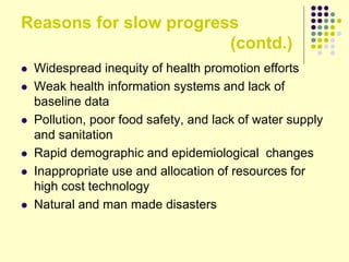 Reasons for slow progress
(contd.)
 Widespread inequity of health promotion efforts
 Weak health information systems and lack of
baseline data
 Pollution, poor food safety, and lack of water supply
and sanitation
 Rapid demographic and epidemiological changes
 Inappropriate use and allocation of resources for
high cost technology
 Natural and man made disasters
 