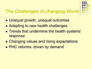 The Challenges of changing World
 Unequal growth, unequal outcomes
 Adapting to new health challenges
 Trends that undermine the health systems’
response
 Changing values and rising expectations
 PHC reforms: driven by demand
 