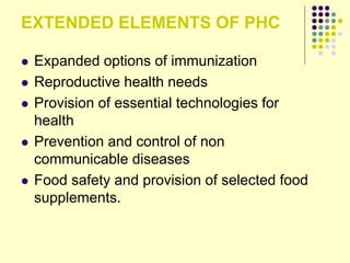 EXTENDED ELEMENTS OF PHC
 Expanded options of immunization
 Reproductive health needs
 Provision of essential technologies for
health
 Prevention and control of non
communicable diseases
 Food safety and provision of selected food
supplements.
 