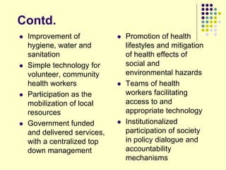 Contd.
 Improvement of
hygiene, water and
sanitation
 Simple technology for
volunteer, community
health workers
 Participation as the
mobilization of local
resources
 Government funded
and delivered services,
with a centralized top
down management
 Promotion of health
lifestyles and mitigation
of health effects of
social and
environmental hazards
 Teams of health
workers facilitating
access to and
appropriate technology
 Institutionalized
participation of society
in policy dialogue and
accountability
mechanisms
 
