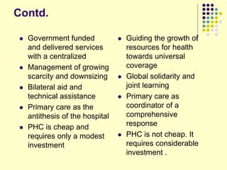 Contd.
 Government funded
and delivered services
with a centralized
 Management of growing
scarcity and downsizing
 Bilateral aid and
technical assistance
 Primary care as the
antithesis of the hospital
 PHC is cheap and
requires only a modest
investment
 Guiding the growth of
resources for health
towards universal
coverage
 Global solidarity and
joint learning
 Primary care as
coordinator of a
comprehensive
response
 PHC is not cheap. It
requires considerable
investment .
 