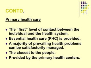 CONTD.
Primary health care
 The “first” level of contact between the
individual and the health system.
 Essential health care (PHC) is provided.
 A majority of prevailing health problems
can be satisfactorily managed.
 The closest to the people.
 Provided by the primary health centers.
 