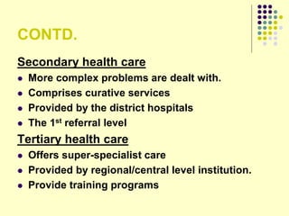 CONTD.
Secondary health care
 More complex problems are dealt with.
 Comprises curative services
 Provided by the district hospitals
 The 1st referral level
Tertiary health care
 Offers super-specialist care
 Provided by regional/central level institution.
 Provide training programs
 