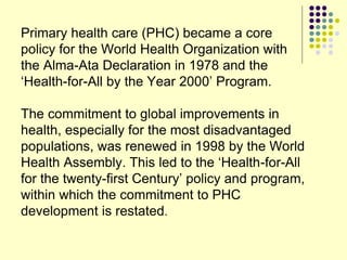 Primary health care (PHC) became a core
policy for the World Health Organization with
the Alma-Ata Declaration in 1978 and the
‘Health-for-All by the Year 2000’ Program.
The commitment to global improvements in
health, especially for the most disadvantaged
populations, was renewed in 1998 by the World
Health Assembly. This led to the ‘Health-for-All
for the twenty-first Century’ policy and program,
within which the commitment to PHC
development is restated.
 