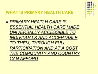 WHAT IS PRIMARY HEALTH CARE
 PRIMARY HEATLH CARE IS
ESSENTIAL HEALTH CARE MADE
UNIVERSALLY ACCESSIBLE TO
INDIVIDUALS AND ACCEPTABLE
TO THEM, THROUGH FULL
PARTICIPATION AND AT A COST
THE COMMUNITY AND COUNTRY
CAN AFFORD
 