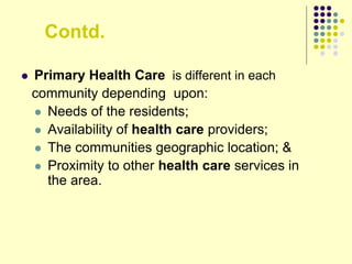 Contd.
 Primary Health Care is different in each
community depending upon:
 Needs of the residents;
 Availability of health care providers;
 The communities geographic location; &
 Proximity to other health care services in
the area.
 