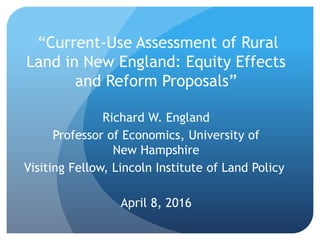 “Current-Use Assessment of Rural
Land in New England: Equity Effects
and Reform Proposals”
Richard W. England
Professor of Economics, University of
New Hampshire
Visiting Fellow, Lincoln Institute of Land Policy
April 8, 2016
 