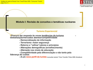 5
Módulo I: Revisão de conceitos e temáticas nucleares
Turismo Experiencial
Procura dar resposta às novas tendências do turismo -
Globalização/mercados abertos/competitividade
- Democratização da informação
- Terrorismo: maior segurança
- Retorno a “velhos”valores e princípios
- Alterações demográficas (envelhecimento)
- Alteração nos níveis de educação
- Competitividade pela diferenciação e não tanto pela
liderança de custos
- A um novo perfil do turista (consultar estudo “Futur Traveller Tribes 2020, Amadeus)
Análise em aula do Estudo Futur TravelTribes 2020, “Consumer Trends”,
págs.10 e 11.
 