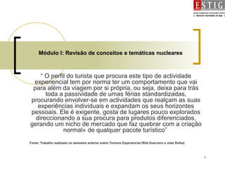6
Módulo I: Revisão de conceitos e temáticas nucleares
“ O perfil do turista que procura este tipo de actividade
experiencial tem por norma ter um comportamento que vai
para além da viagem por si própria, ou seja, deixa para trás
toda a passividade de umas férias standardizadas,
procurando envolver-se em actividades que realçam as suas
experiências individuais e expandam os seus horizontes
pessoais. Ele é exigente, gosta de lugares pouco explorados
direccionando a sua procura para produtos diferenciados,
gerando um nicho de mercado que faz quebrar com a criação
normal» de qualquer pacote turístico”
Fonte: Trabalho realizado no semestre anterior sobre Turismo Experiencial (Rita Guerreiro e João Rolha)
 
