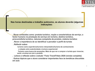 7
Nas horas destinadas a trabalho autónomo, os alunos deverão (algumas
indicações:
. Rever conteúdos como: produto turístico, noção e características de serviço, o
factor humano na prestação do serviço em turismo, destino turístico,
procura/oferta turística, natureza compósita de produto, sistema turístico
. Rever a importância de se identificar e perceber o perfil do turista
. Reflectir sobre:
-turismo como experiência/turismo interpretativo/turismo de conhecimento
- a relação entre autenticidade e turismo experiencial
- Turismo como busca de sensações. Mais do que ver e comprar o turista quer vivenciar,
sentir, envolver-se com o produto
. Leitura e reflexão sobre o estudo “Futur TravelTribes 2020 (versão completa)
. Outros tópicos que o aluno considerar importantes face às temáticas discutidas
em aula
 