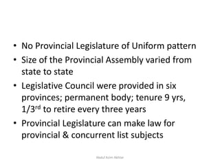 • No Provincial Legislature of Uniform pattern
• Size of the Provincial Assembly varied from
state to state
• Legislative Council were provided in six
provinces; permanent body; tenure 9 yrs,
1/3rd to retire every three years
• Provincial Legislature can make law for
provincial & concurrent list subjects
Abdul Azim Akhtar
 