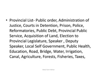 • Provincial List- Public order, Administration of
Justice, Courts in Detention, Prison, Police,
Reformatories, Public Debt, Provincial Public
Service, Acquisition of Land, Election to
Provincial Legislature, Speaker , Deputy
Speaker, Local Self Government, Public Health,
Education, Road, Bridge, Water, Irrigation,
Canal, Agriculture, Forests, Fisheries, Taxes,
Abdul Azim Akhtar
 