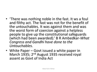 • ‘There was nothing noble in the fast. It ws a foul
and filthy act. The fast was not for the benefit of
the untouchables. It was against them and was
the worst form of coercion against a helpless
people to give up the constitutional safeguards
(which had been awarded).’ B R Ambedkar-What
Congress and Gandhi have done to the
Untouchables.
• White Paper – Govt issued a white paper in
March 1935; 2nd August 1935 received royal
assent as Govt of India Act
Abdul Azim Akhtar
 