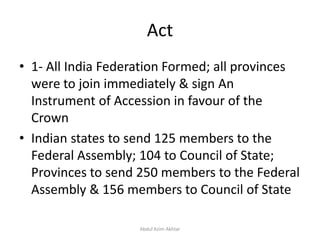 Act
• 1- All India Federation Formed; all provinces
were to join immediately & sign An
Instrument of Accession in favour of the
Crown
• Indian states to send 125 members to the
Federal Assembly; 104 to Council of State;
Provinces to send 250 members to the Federal
Assembly & 156 members to Council of State
Abdul Azim Akhtar
 