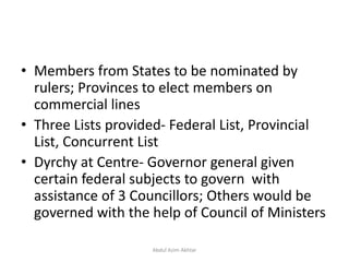 • Members from States to be nominated by
rulers; Provinces to elect members on
commercial lines
• Three Lists provided- Federal List, Provincial
List, Concurrent List
• Dyrchy at Centre- Governor general given
certain federal subjects to govern with
assistance of 3 Councillors; Others would be
governed with the help of Council of Ministers
Abdul Azim Akhtar
 
