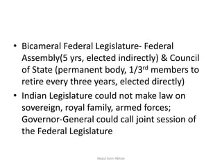 • Bicameral Federal Legislature- Federal
Assembly(5 yrs, elected indirectly) & Council
of State (permanent body, 1/3rd members to
retire every three years, elected directly)
• Indian Legislature could not make law on
sovereign, royal family, armed forces;
Governor-General could call joint session of
the Federal Legislature
Abdul Azim Akhtar
 