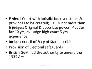 • Federal Court with jurisdiction over states &
provinces to be created; 1 CJ & not more than
6 judges; Original & appellate power; Pleader
for 10 yrs, ex-Judge high court 5 yrs
experience
• Indian council of Secy of State abolished
• Provision of Electoral safeguards
• British Govt had the authority to amend the
1935 Act
Abdul Azim Akhtar
 