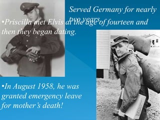 •Priscilla met Elvis at the age of fourteen and
then they began dating.
•In August 1958, he was
granted emergency leave
for mother’s death!
Served Germany for nearly
two years.
 