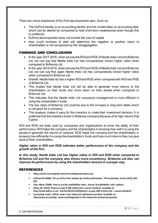 11 | P a g e
P. SAIPRATHYUSHA
There are some drawbacks of Du Pont decomposition also. Such as-
 The DuPont identity is an accounting identity and this model relies on accounting data,
which can be altered by companies to hide short-term weaknesses (even though this
is unethical).
 DuPont decomposition does not include the cost of capital.
 How much increase of debt will determine the negative or positive return to
shareholders is not recognized by this disaggregation.
FINDINGS AND CONCLUSIONS
 In the year 2017-2018, when we see the ROIand ROEof Nestle India Ltd and Britannia
Ltd, we can say that Nestle India Ltd has comparatively shown higher ratios when
compared to Britannia Ltd.
 In the year 2018-2019, when we see the ROIand ROEof Nestle India Ltd and Britannia
Ltd, we can say that again Nestle India Ltd has comparatively shown higher ratios
when compared to Britannia Ltd.
 Overall, Nestle India ltd has a higher ROIand ROE when comparedwith ROIand ROE
of Britannia Ltd.
 This implies that Nestle India Ltd will be able to generate more returns to the
shareholders on their funds and more return on their assets when compared to
Britannia Ltd.
 This indicates that the Nestle India Ltd company’s management is more efficient in
using the shareholder’s funds.
 The low ratios of Britannia Ltd could be due to the increase in long term debts which
is not good for a company.
 This analysis makes it easy for the investors to make their investment decision. It is
preferred that the investors invest in Britannia company because of its high returns that
it gives.
ROI and ROE are tools used by companies and organisations to know the ability of their
performance. ROI helps the company and the shareholders in knowing how well it is using the
assets to generate the returns or revenue. ROE helps the company and the shareholders in
knowing how efficiently it is using the shareholder’s funds and how much returns they can give
back to their shareholders.
Higher ratios in ROI and ROE indicates better performance of the company and the
growth of the firm.
In this study, Nestle India Ltd has higher ratios in ROI and ROE when compared to
Britannia Ltd and the company also shows more consistency. Britannia Ltd also can
improve its performance by using the shareholders amount in a proper way.
REFERENCES
 https://www.investopedia.com/terms/d/dupontanalysis.asp
 Soliman M (2008). The use of Du-Pont analysis by market participants. The accounting review, 83(3), 823-
853
 Zain, Maria (2008). How to use the profitability ratios. Journal of profitability ratio analysis
 Bleby, M. (2010). Pioneer to pay R 500 million fine í cancels dividend. Available at:
http://www.bdlive.co.za/ articles/2010/11/02/pioneer-to-pay-r500-million-fine---cancels-dividend
 Accounting Coach. (2015).what is the statement of financial position? Available at:
http://www.accounting coach.com/blog/what-is-the-statement-of-financial-position
 