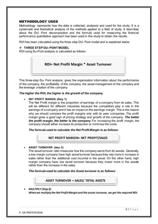 6 | P a g e
P. SAIPRATHYUSHA
METHODOLOGY USED
Methodology represents how the data is collected, analysed and used for the study. It is a
systematic and theoretical analysis of the methods applied to a field of study. It describes
about the DU- Pont decomposition and the formula used for measuring the financial
performance quantitative approach has been used in this study to obtain the results.
ROI has been calculated using the three step DU- Pont model and is explained below.
 THREE STEP DU- PONT MODEL
ROI using Du-Pont analysis is calculated as follows:
This three-step Du- Pont analysis, gives the organisation information about the performance
of the company, the profitability of the company, the asset management of the company and
the leverage creation of the company.
The higher the ROI, the higher is the growth of the company.
 NET PROFIT MARGIN (Step 1):
The Net Profit margin is the proportion of earnings of a company from its sales. This
will be different for different industries because the competitors play a role in the
earnings of a company and it has an impact on the earnings margin. This is the reason
why we should compare the profit margins only with its peer companies. The profit
margin gives a good sign of pricing strategy and growth of the company. The better
the profit margin, the better is the company. For increasing the profit margin, the
company should either increase its production or minimise the costs.
The formula used to calculate the Net Profit Margin is as follows:
 ASSET TURNOVER (step 2):
The asset turnover ratio measures how the company earns from its assets. Generally,
a low margin company have high asset turnover because they rely more in increase in
sales rather than the additional cost incurred in the asset. On the other hand, high
margin company have low asset turnover because they invest more in the assets
rather than the increase in the sales.
The formula used to calculate the Asset turnover is as follows:
 MULTIPLY (Step3):
Whenwe multiplythe Net ProfitMarginand the assets turnover, we get the required ROI.
ROI= Net Profit Margin * Asset Turnover
NET PROFIT MARGIN= NET PROFIT/SALES
ASSET TURNOVER = SALES/ TOTAL ASSETS
 