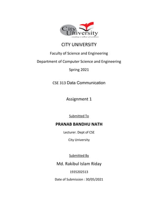 CITY UNIVERSITY
Faculty of Science and Engineering
Department of Computer Science and Engineering
Spring 2021
CSE 313 Data Communication
Assignment 1
Submitted To
PRANAB BANDHU NATH
Lecturer. Dept of CSE
City University
Submitted By
Md. Rakibul Islam Riday
1935202513
Date of Submission : 30/05/2021
 
