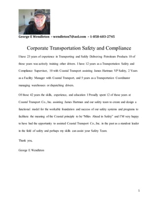 George E Wendleton – wendleton7@aol.com – 1-858-603-2745
1
Corporate Transportation Safety and Compliance
I have 23 years of experience in Transporting and Safely Delivering Petroleum Products 10 of
those years was actively training other drivers. I have 12 years as a Transportation Safety and
Compliance Supervisor, 10 with Coastal Transport assisting James Hartman VP Safety, 2 Years
as a Facility Manager with Coastal Transport, and 5 years as a Transportation Coordinator
managing warehouses or dispatching drivers.
Of those 42 years the skills, experience, and education I Proudly spent 12 of those years at
Coastal Transport Co., Inc. assisting James Hartman and our safety team to create and design a
functional model for the workable foundation and success of our safety systems and programs to
facilitate the meaning of the Coastal principle to be “Miles Ahead in Safety” and I’M very happy
to have had the opportunity to assisted Coastal Transport Co., Inc. in the past as a standout leader
in the field of safety and perhaps my skills can assist your Safety Team.
Thank you,
George E Wendleton
 