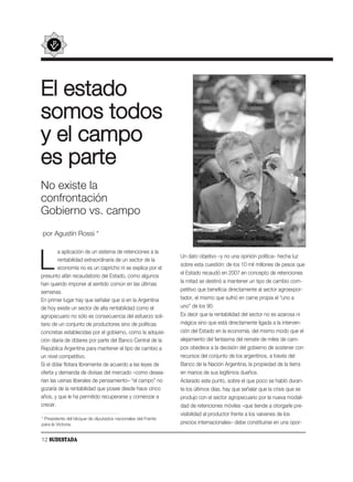 El estado
somos todos
y el campo
es parte
No existe la
confrontación
Gobierno vs. campo
por Agustín Rossi *

         a aplicación de un sistema de retenciones a la

L        rentabilidad extraordinaria de un sector de la
         economía no es un capricho ni se explica por el
presunto afán recaudatorio del Estado, como algunos
                                                             Un dato objetivo –y no una opinión política– hecha luz
                                                             sobre esta cuestión: de los 10 mil millones de pesos que
                                                             el Estado recaudó en 2007 en concepto de retenciones
                                                             la mitad se destinó a mantener un tipo de cambio com-
han querido imponer al sentido común en las últimas
semanas.                                                     petitivo que beneficia directamente al sector agroexpor-
En primer lugar hay que señalar que si en la Argentina       tador, el mismo que sufrió en carne propia el “uno a
de hoy existe un sector de alta rentabilidad como el         uno” de los 90.
agropecuario no sólo es consecuencia del esfuerzo soli-      Es decir que la rentabilidad del sector no es azarosa ni
tario de un conjunto de productores sino de políticas        mágica sino que está directamente ligada a la interven-
concretas establecidas por el gobierno, como la adquisi-     ción del Estado en la economía, del mismo modo que el
ción diaria de dólares por parte del Banco Central de la     alejamiento del fantasma del remate de miles de cam-
República Argentina para mantener el tipo de cambio a        pos obedece a la decisión del gobierno de sostener con
un nivel competitivo.                                        recursos del conjunto de los argentinos, a través del
Si el dólar flotara libremente de acuerdo a las leyes de     Banco de la Nación Argentina, la propiedad de la tierra
oferta y demanda de divisas del mercado –como desea-         en manos de sus legítimos dueños.
rían las usinas liberales de pensamiento– “el campo” no      Aclarado este punto, sobre el que poco se habló duran-
gozaría de la rentabilidad que posee desde hace cinco        te los últimos días, hay que señalar que la crisis que se
años, y que le ha permitido recuperarse y comenzar a         produjo con el sector agropecuario por la nueva modali-
crecer.                                                      dad de retenciones móviles –que tiende a otorgarle pre-
                                                             visibilidad al productor frente a los vaivenes de los
* Presidente del bloque de diputados nacionales del Frente
para la Victoria.                                            precios internacionales– debe constituirse en una opor-


12 SUDESTADA
 