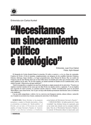 Entrevista con Carlos Kunkel




“Necesitamos
un sinceramiento
político
e ideológico”                                                           Entrevista: Juan Cruz Cabral
                                                                                  Fotos: Aylín Kessel

    El despacho de Carlos Kunkel llama la atención. El estilo es austero y, a la vez, lleno de contenido.
Cuadros de Perón y Evita lo inundan, complementados con imágenes de los caudillos federales Peñaloza,
Güemes, Quiroga, López Jordán y, en lugar preponderante, Juan Manuel de Rosas. Hay un cuadro de
Yrigoyen, uno de San Martín; fotos que no hace falta mirar con detalle para saber que retratan actos y mili-
tantes políticos de los años ’70. En una esquina, un mástil enarbola la bandera de la Confederación, con la
célebre leyenda “¡Mueran los salvages unitarios!”.
    Toda la iconografía se completa con una frase deslizada en algún momento de la entrevista: “Nosotros no
supimos escuchar muchas de las cosas que nos dijo Perón con mucho acierto y sapiencia. Y eso no implica
una negación de todo lo hecho. Le pusimos mucho esfuerzo.” Doble reivindicación: para la Juventud
Maravillosa y para Juan Perón. Tal vez por eso haya sido Kunkel permanente interlocutor entre el Gobierno
y los sindicatos.
    Con un estilo campechano y sobrio a la vez, conversa con franqueza notoria, esboza críticas y autocríti-
cas. Cuando la secretaria trae el mate, comienza la entrevista. Ceba Kunkel.

   SUDESTADA: Néstor Kirchner se ha propuesto            actual jefatura del Movimiento Nacional y Popular?
normalizar y conducir el Partido Justicialista. ¿Cómo        CARLOS KUNKEL: Se habla mucho de la “trans-
se articularían, en términos de “diseño político”, el    versalidad”, hay distintas formas de expresarlo, pero
Partido, por un lado, el Peronismo (en sentido           yo me siento más cómodo con los conceptos tradicio-
amplio), el Campo Nacional y Popular, la “transver-      nales. Para mí, el Movimiento Nacional y Popular es
salidad” y sus diversas vertientes y el Gobierno,        lo esencial. El Peronismo abarca la mayor parte, pero

14 SUDESTADA
 